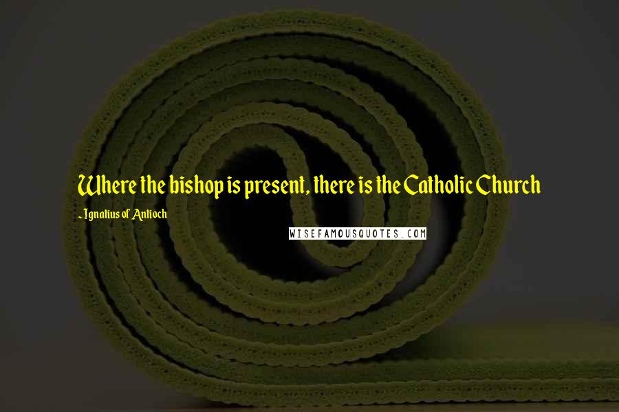Ignatius Of Antioch Quotes: Where the bishop is present, there is the Catholic Church