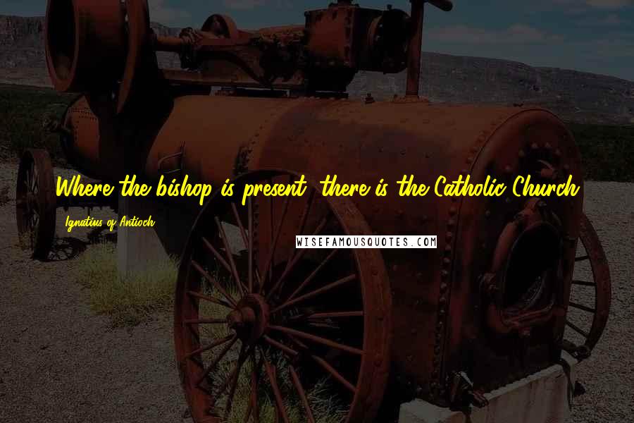 Ignatius Of Antioch Quotes: Where the bishop is present, there is the Catholic Church