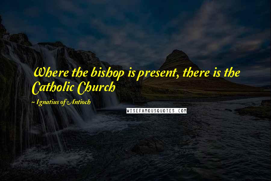 Ignatius Of Antioch Quotes: Where the bishop is present, there is the Catholic Church