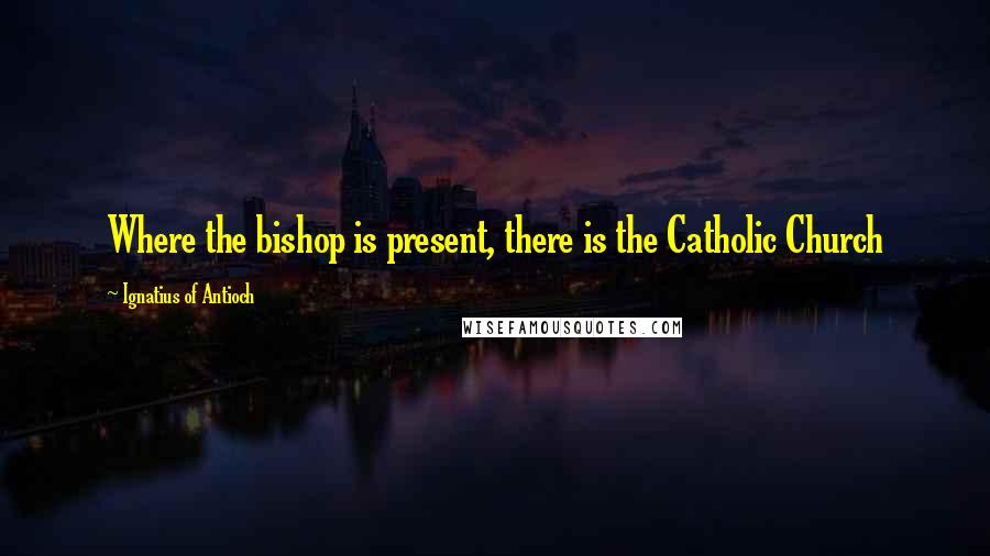 Ignatius Of Antioch Quotes: Where the bishop is present, there is the Catholic Church