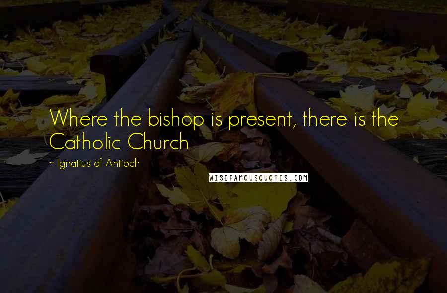 Ignatius Of Antioch Quotes: Where the bishop is present, there is the Catholic Church