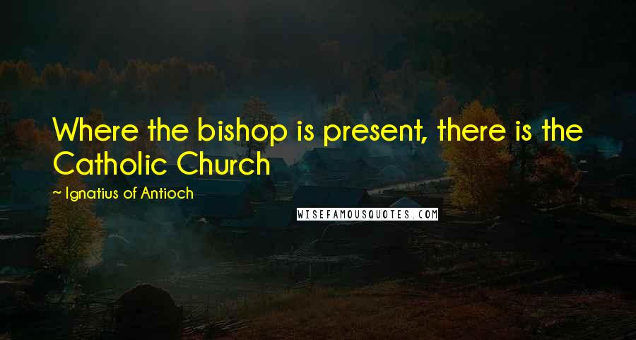 Ignatius Of Antioch Quotes: Where the bishop is present, there is the Catholic Church