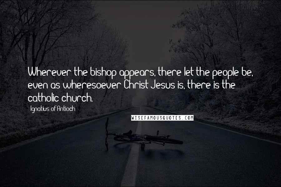 Ignatius Of Antioch Quotes: Wherever the bishop appears, there let the people be, even as wheresoever Christ Jesus is, there is the catholic church.