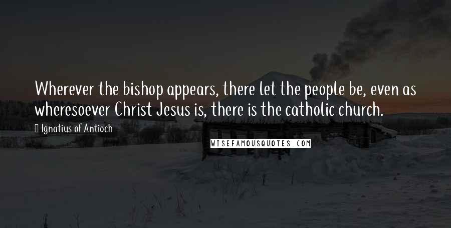 Ignatius Of Antioch Quotes: Wherever the bishop appears, there let the people be, even as wheresoever Christ Jesus is, there is the catholic church.