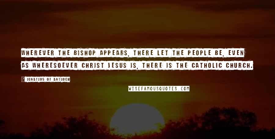Ignatius Of Antioch Quotes: Wherever the bishop appears, there let the people be, even as wheresoever Christ Jesus is, there is the catholic church.