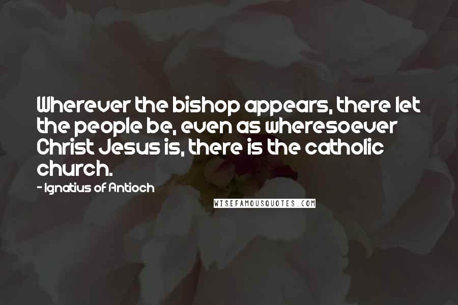 Ignatius Of Antioch Quotes: Wherever the bishop appears, there let the people be, even as wheresoever Christ Jesus is, there is the catholic church.