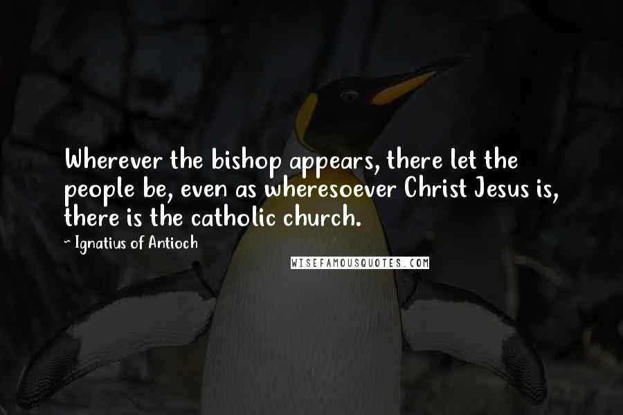 Ignatius Of Antioch Quotes: Wherever the bishop appears, there let the people be, even as wheresoever Christ Jesus is, there is the catholic church.