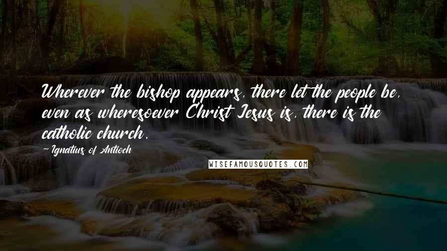 Ignatius Of Antioch Quotes: Wherever the bishop appears, there let the people be, even as wheresoever Christ Jesus is, there is the catholic church.