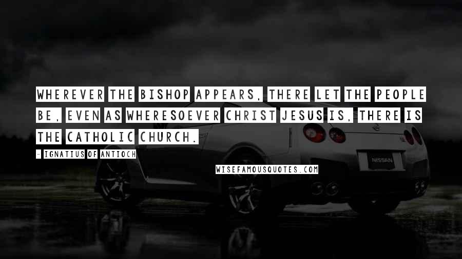Ignatius Of Antioch Quotes: Wherever the bishop appears, there let the people be, even as wheresoever Christ Jesus is, there is the catholic church.