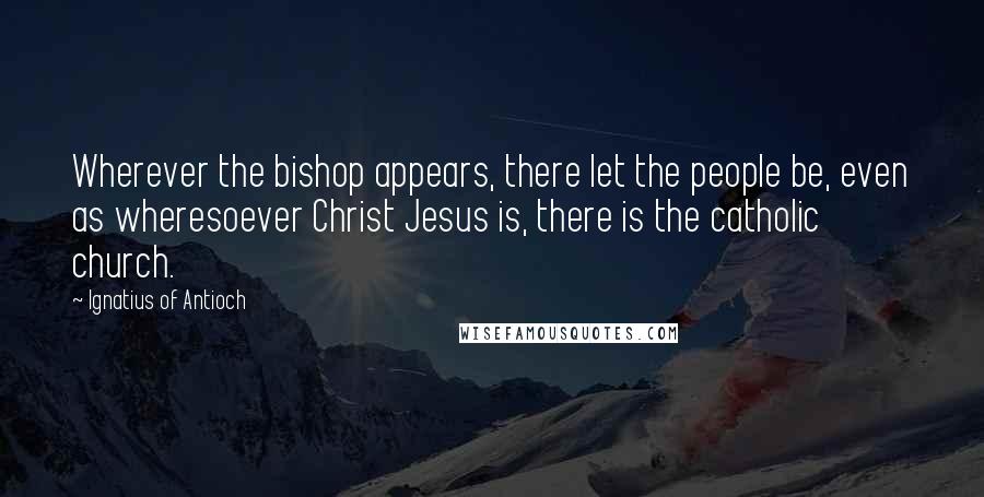 Ignatius Of Antioch Quotes: Wherever the bishop appears, there let the people be, even as wheresoever Christ Jesus is, there is the catholic church.