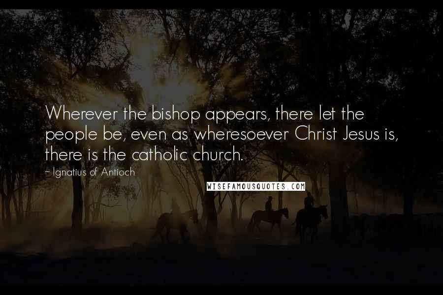 Ignatius Of Antioch Quotes: Wherever the bishop appears, there let the people be, even as wheresoever Christ Jesus is, there is the catholic church.