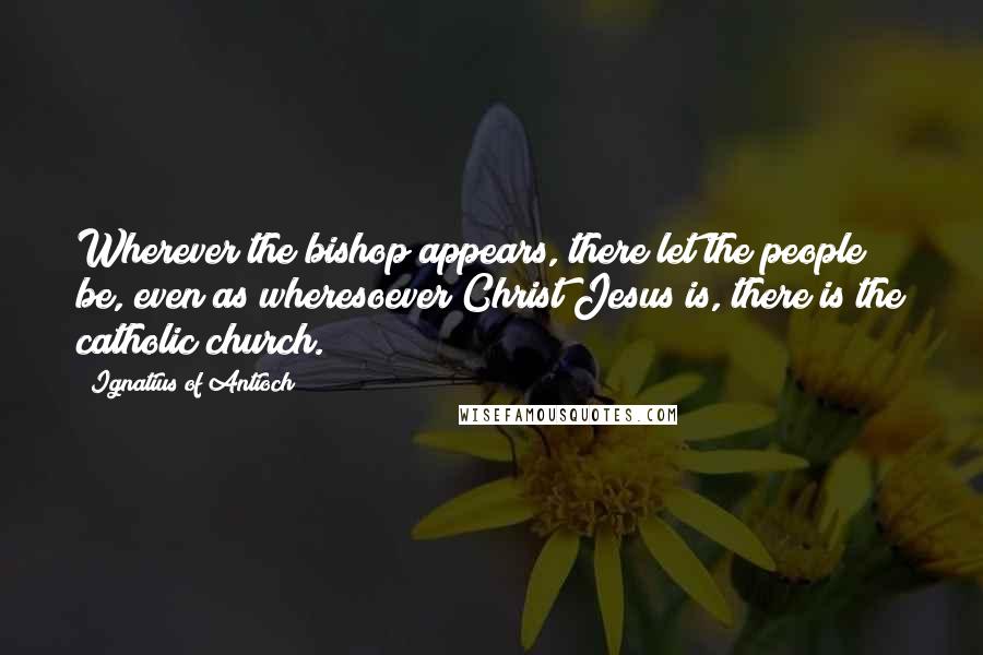 Ignatius Of Antioch Quotes: Wherever the bishop appears, there let the people be, even as wheresoever Christ Jesus is, there is the catholic church.