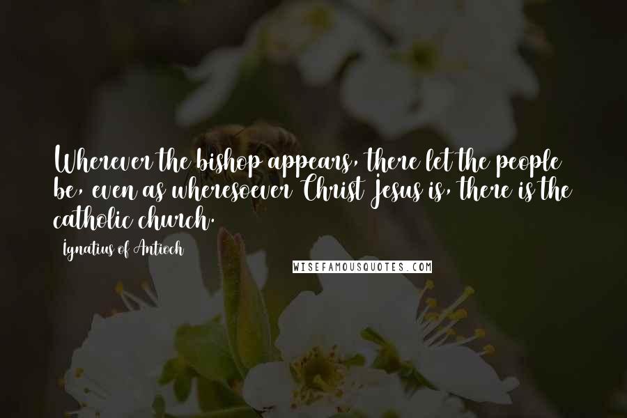 Ignatius Of Antioch Quotes: Wherever the bishop appears, there let the people be, even as wheresoever Christ Jesus is, there is the catholic church.