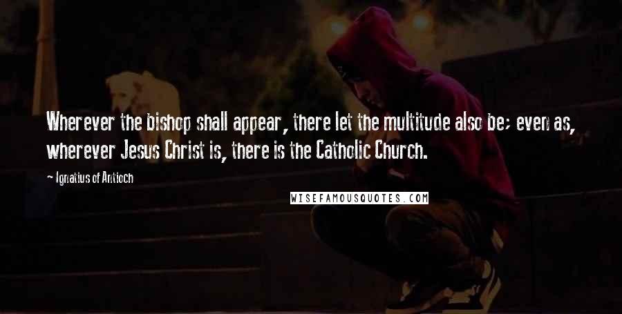 Ignatius Of Antioch Quotes: Wherever the bishop shall appear, there let the multitude also be; even as, wherever Jesus Christ is, there is the Catholic Church.