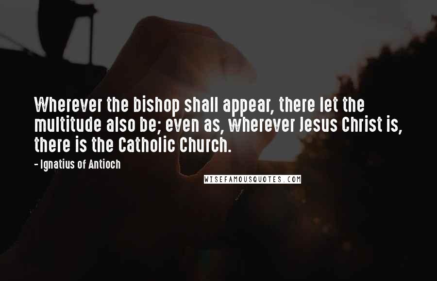 Ignatius Of Antioch Quotes: Wherever the bishop shall appear, there let the multitude also be; even as, wherever Jesus Christ is, there is the Catholic Church.