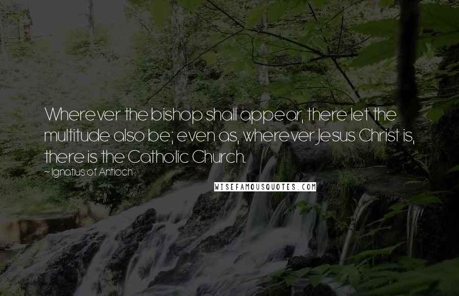 Ignatius Of Antioch Quotes: Wherever the bishop shall appear, there let the multitude also be; even as, wherever Jesus Christ is, there is the Catholic Church.