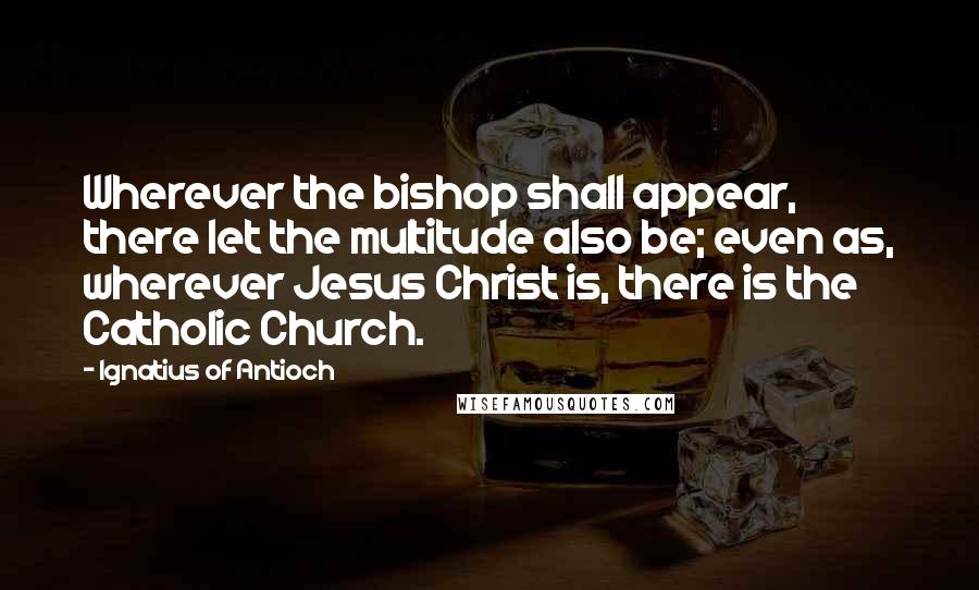 Ignatius Of Antioch Quotes: Wherever the bishop shall appear, there let the multitude also be; even as, wherever Jesus Christ is, there is the Catholic Church.
