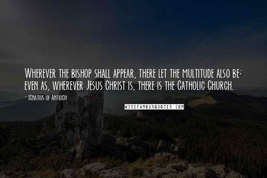 Ignatius Of Antioch Quotes: Wherever the bishop shall appear, there let the multitude also be; even as, wherever Jesus Christ is, there is the Catholic Church.