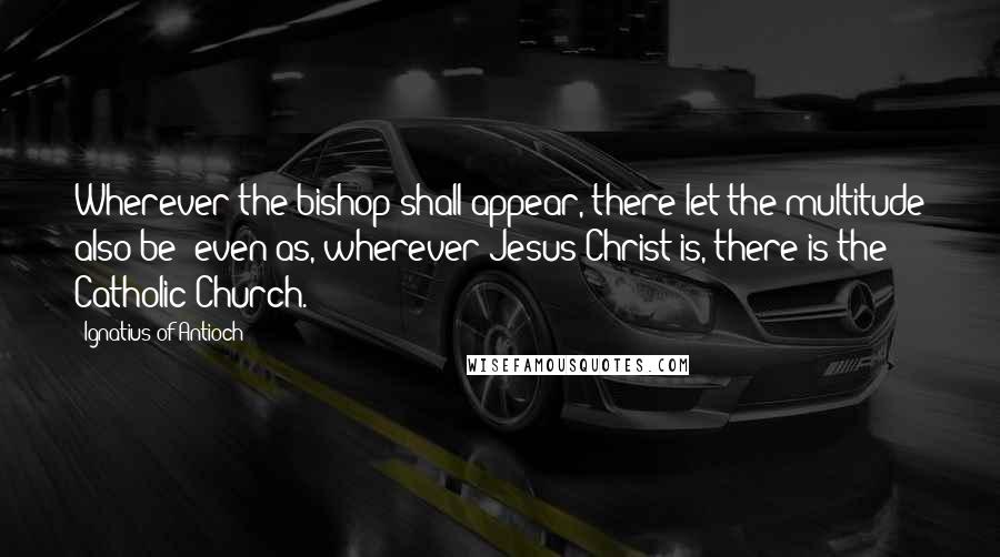 Ignatius Of Antioch Quotes: Wherever the bishop shall appear, there let the multitude also be; even as, wherever Jesus Christ is, there is the Catholic Church.