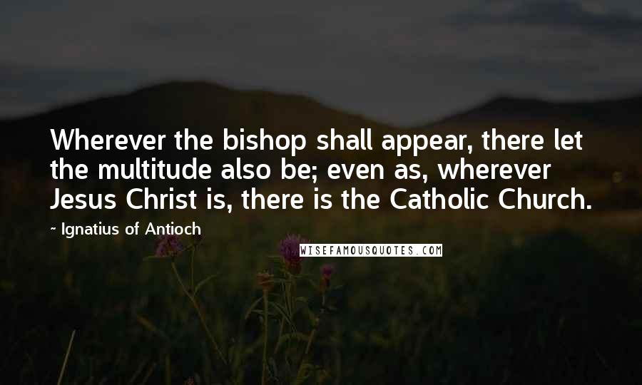 Ignatius Of Antioch Quotes: Wherever the bishop shall appear, there let the multitude also be; even as, wherever Jesus Christ is, there is the Catholic Church.