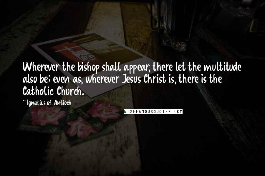 Ignatius Of Antioch Quotes: Wherever the bishop shall appear, there let the multitude also be; even as, wherever Jesus Christ is, there is the Catholic Church.