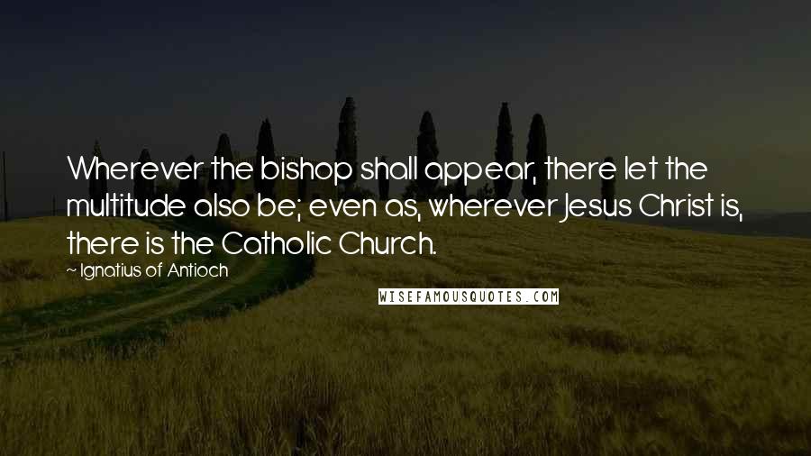 Ignatius Of Antioch Quotes: Wherever the bishop shall appear, there let the multitude also be; even as, wherever Jesus Christ is, there is the Catholic Church.