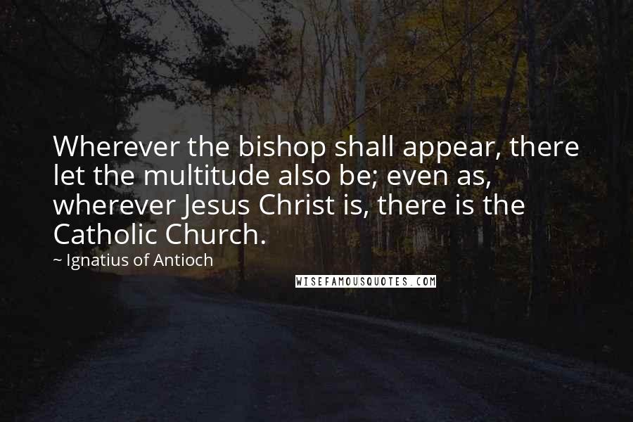 Ignatius Of Antioch Quotes: Wherever the bishop shall appear, there let the multitude also be; even as, wherever Jesus Christ is, there is the Catholic Church.