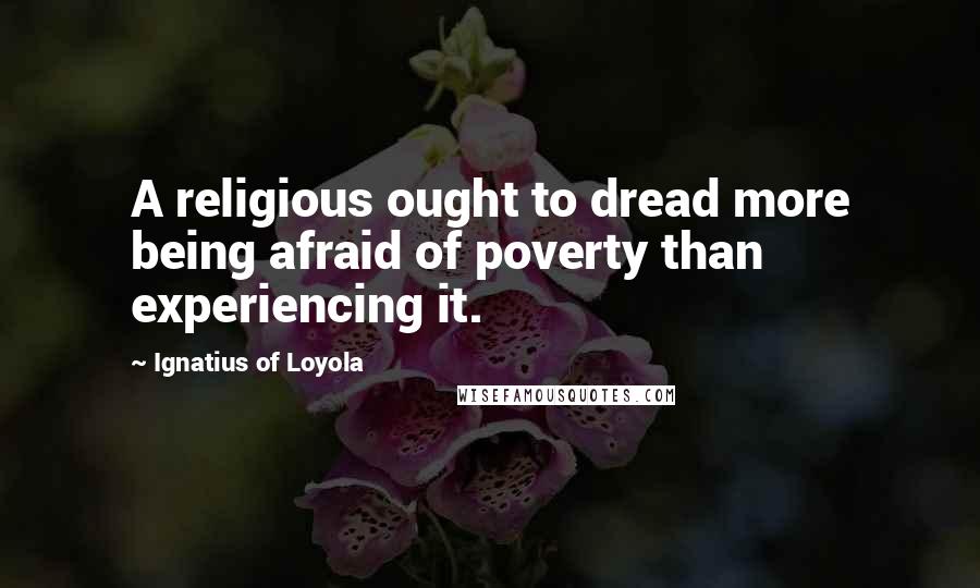 Ignatius Of Loyola Quotes: A religious ought to dread more being afraid of poverty than experiencing it.