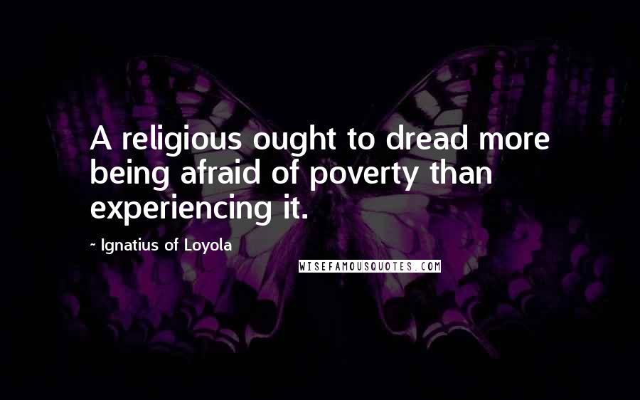 Ignatius Of Loyola Quotes: A religious ought to dread more being afraid of poverty than experiencing it.