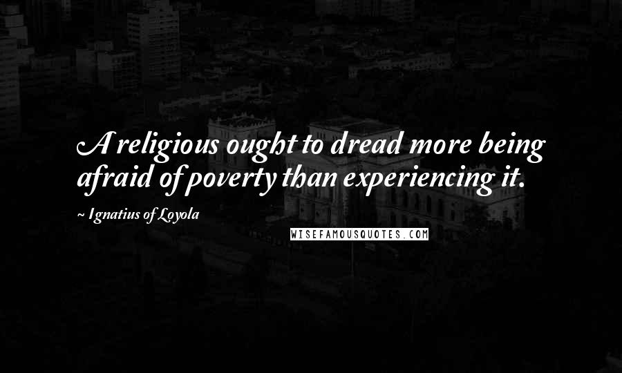 Ignatius Of Loyola Quotes: A religious ought to dread more being afraid of poverty than experiencing it.