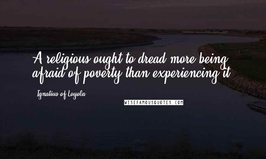 Ignatius Of Loyola Quotes: A religious ought to dread more being afraid of poverty than experiencing it.