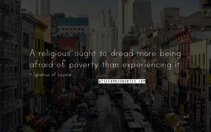 Ignatius Of Loyola Quotes: A religious ought to dread more being afraid of poverty than experiencing it.