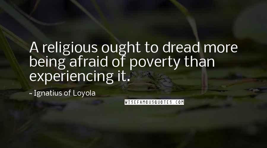 Ignatius Of Loyola Quotes: A religious ought to dread more being afraid of poverty than experiencing it.