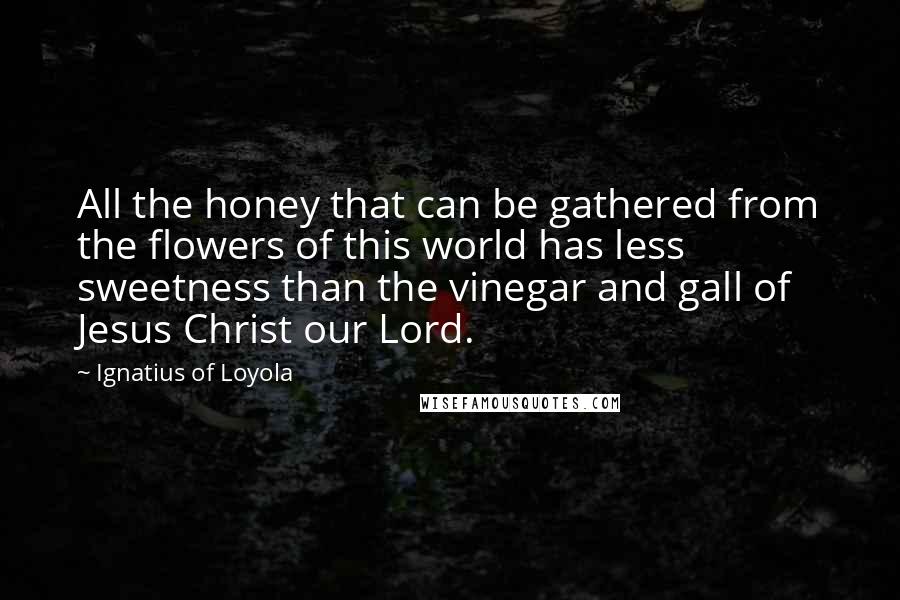Ignatius Of Loyola Quotes: All the honey that can be gathered from the flowers of this world has less sweetness than the vinegar and gall of Jesus Christ our Lord.