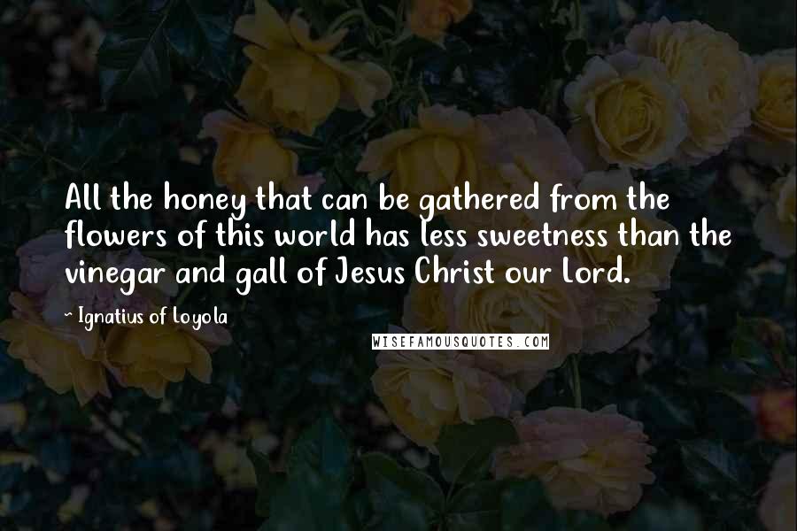 Ignatius Of Loyola Quotes: All the honey that can be gathered from the flowers of this world has less sweetness than the vinegar and gall of Jesus Christ our Lord.