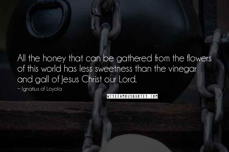 Ignatius Of Loyola Quotes: All the honey that can be gathered from the flowers of this world has less sweetness than the vinegar and gall of Jesus Christ our Lord.