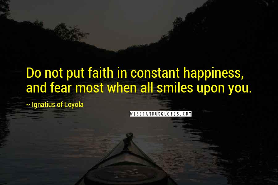 Ignatius Of Loyola Quotes: Do not put faith in constant happiness, and fear most when all smiles upon you.