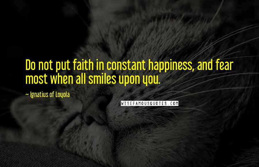 Ignatius Of Loyola Quotes: Do not put faith in constant happiness, and fear most when all smiles upon you.