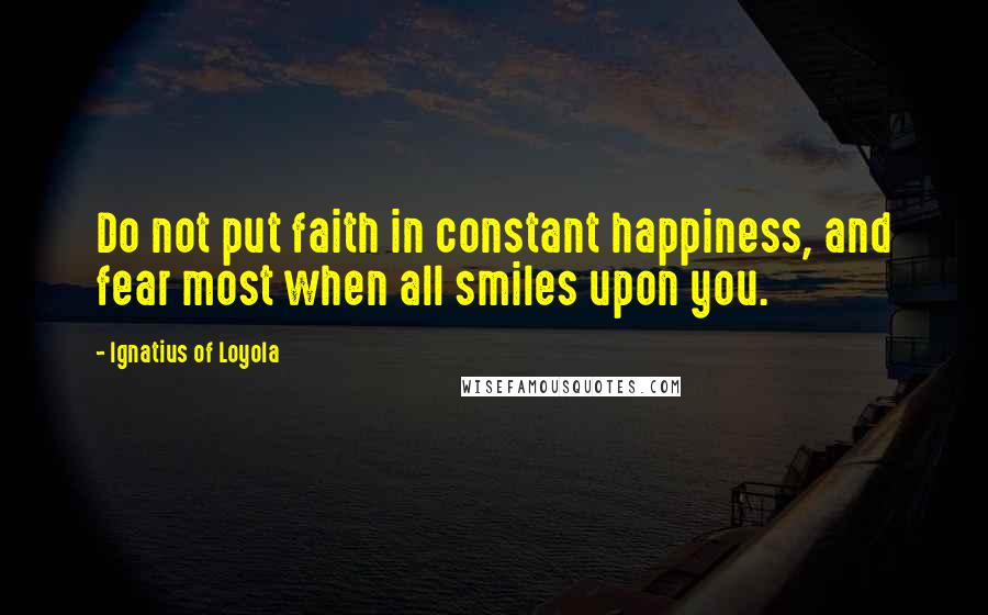 Ignatius Of Loyola Quotes: Do not put faith in constant happiness, and fear most when all smiles upon you.