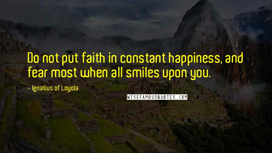 Ignatius Of Loyola Quotes: Do not put faith in constant happiness, and fear most when all smiles upon you.