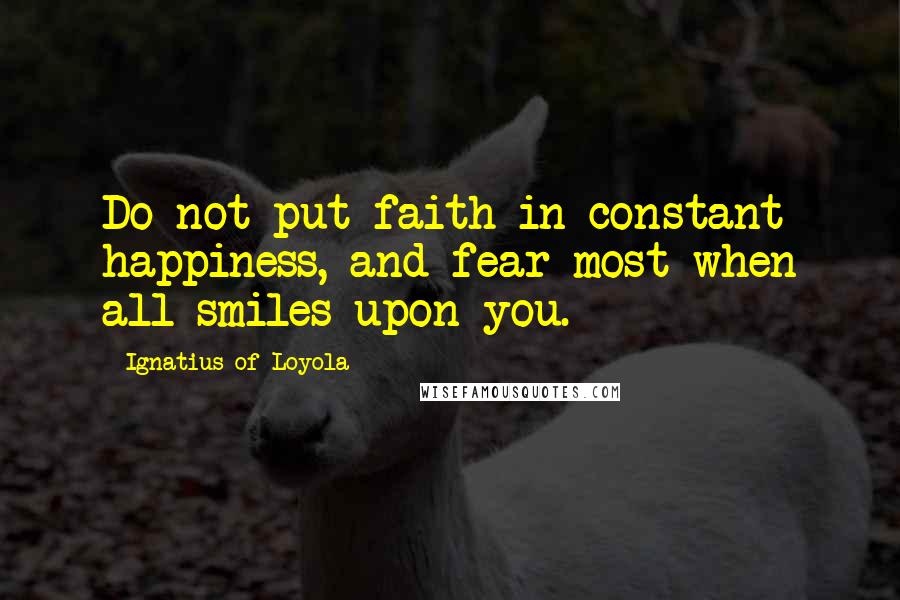 Ignatius Of Loyola Quotes: Do not put faith in constant happiness, and fear most when all smiles upon you.