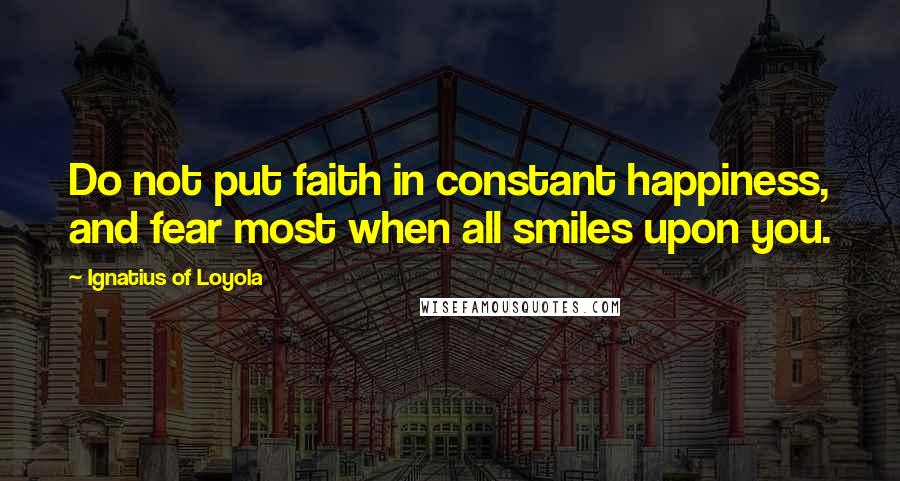 Ignatius Of Loyola Quotes: Do not put faith in constant happiness, and fear most when all smiles upon you.