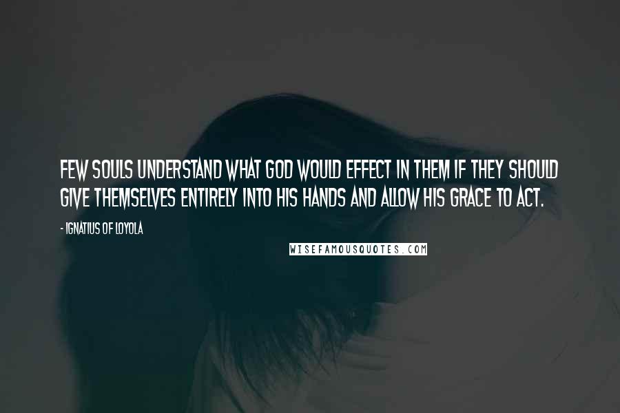 Ignatius Of Loyola Quotes: Few souls understand what God would effect in them if they should give themselves entirely into his hands and allow his grace to act.