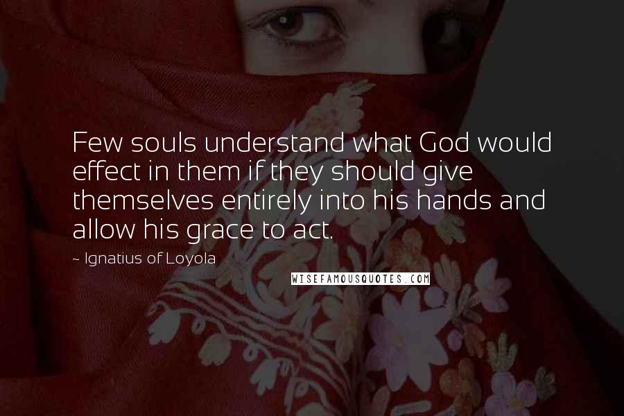 Ignatius Of Loyola Quotes: Few souls understand what God would effect in them if they should give themselves entirely into his hands and allow his grace to act.