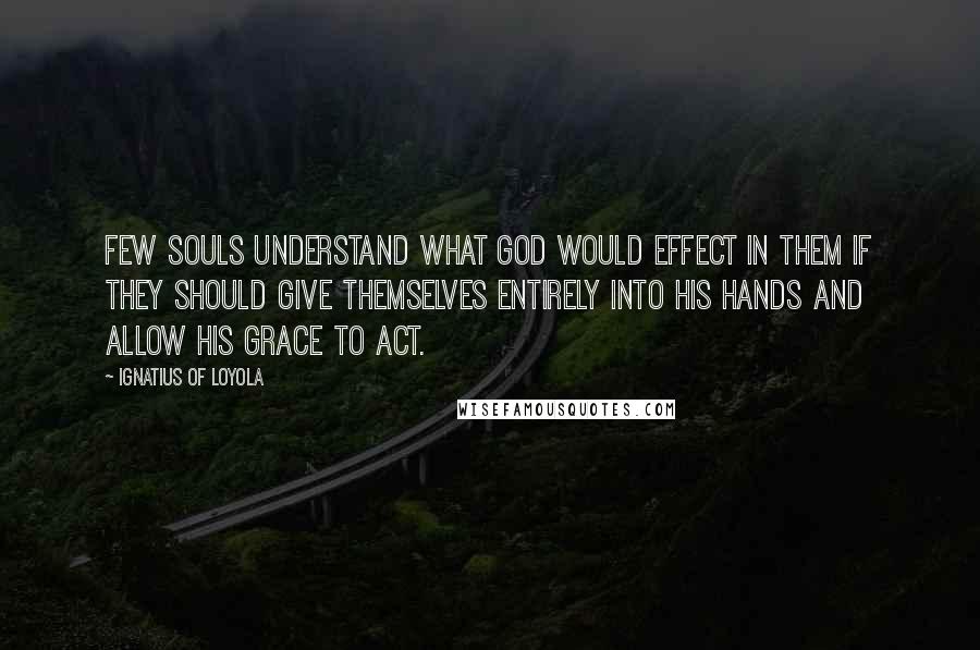 Ignatius Of Loyola Quotes: Few souls understand what God would effect in them if they should give themselves entirely into his hands and allow his grace to act.