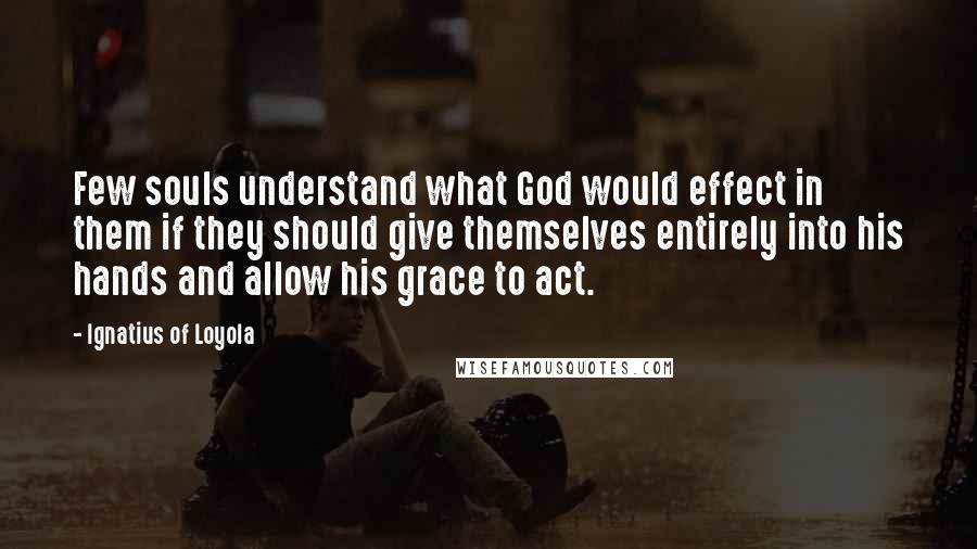 Ignatius Of Loyola Quotes: Few souls understand what God would effect in them if they should give themselves entirely into his hands and allow his grace to act.