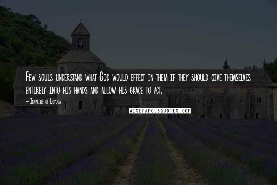 Ignatius Of Loyola Quotes: Few souls understand what God would effect in them if they should give themselves entirely into his hands and allow his grace to act.