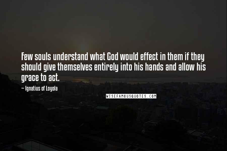 Ignatius Of Loyola Quotes: Few souls understand what God would effect in them if they should give themselves entirely into his hands and allow his grace to act.