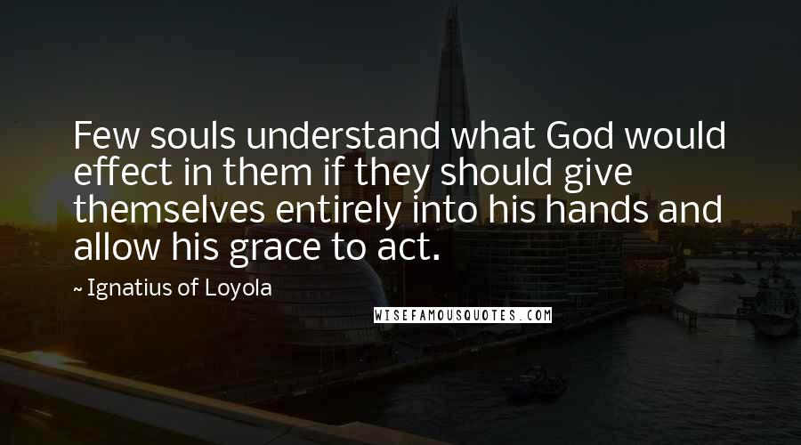 Ignatius Of Loyola Quotes: Few souls understand what God would effect in them if they should give themselves entirely into his hands and allow his grace to act.