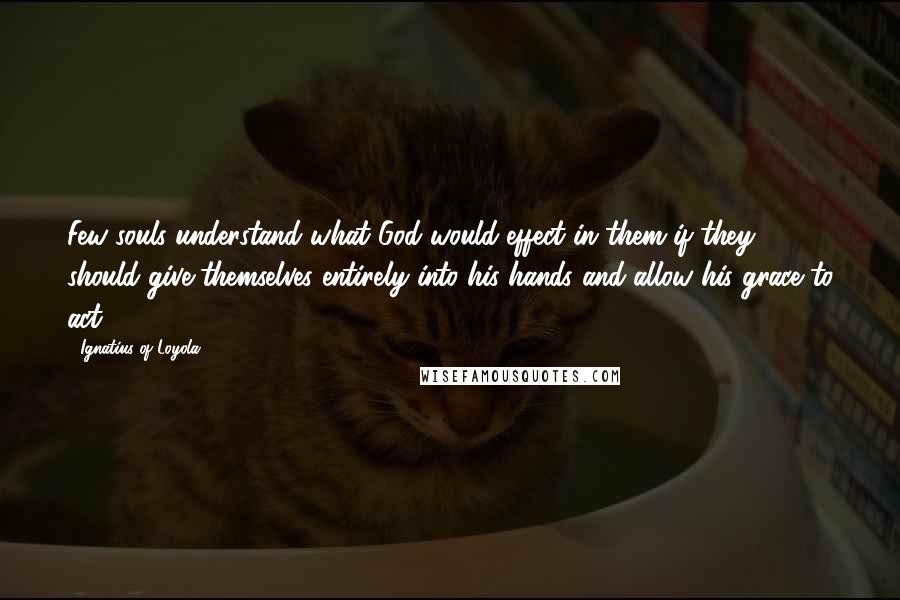 Ignatius Of Loyola Quotes: Few souls understand what God would effect in them if they should give themselves entirely into his hands and allow his grace to act.